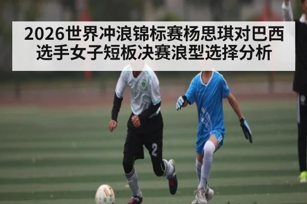 2026世界冲浪锦标赛杨思琪对巴西选手女子短板决赛浪型选择分析